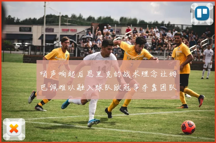 哨声响起后恩里克的战术理念让姆巴佩难以融入球队欧冠争夺靠团队配合与跑动