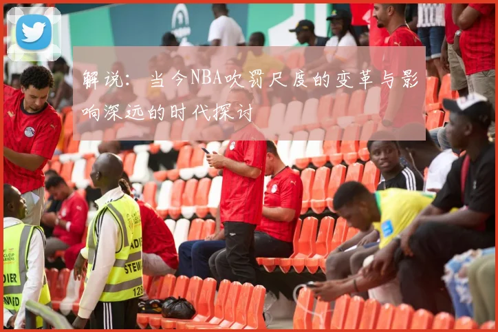 解说：当今NBA吹罚尺度的变革与影响深远的时代探讨