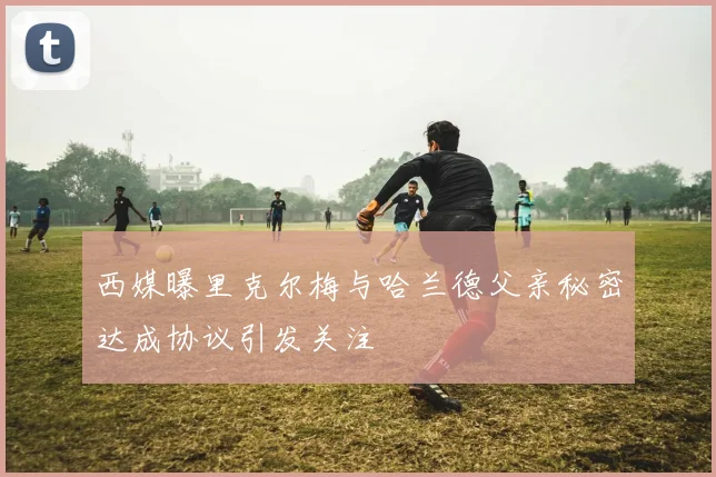 西媒曝里克尔梅与哈兰德父亲秘密达成协议引发关注