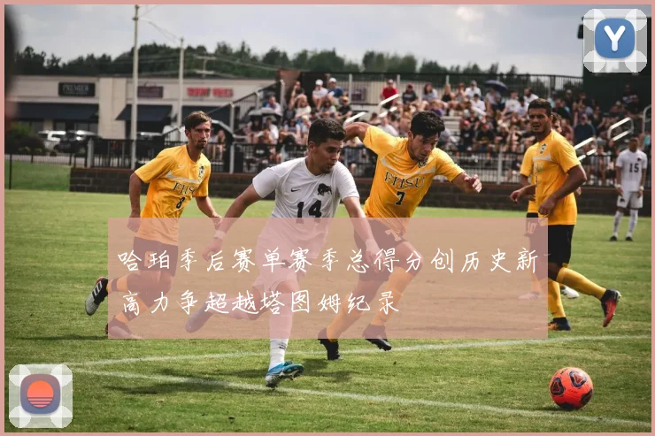 哈珀季后赛单赛季总得分创历史新高力争超越塔图姆纪录
