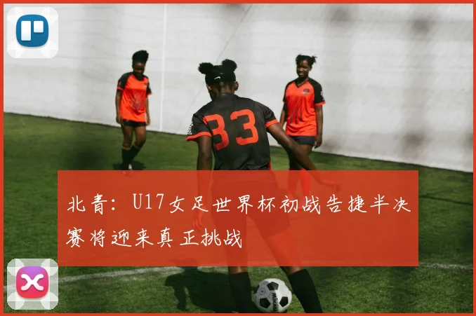 北青：U17女足世界杯初战告捷半决赛将迎来真正挑战