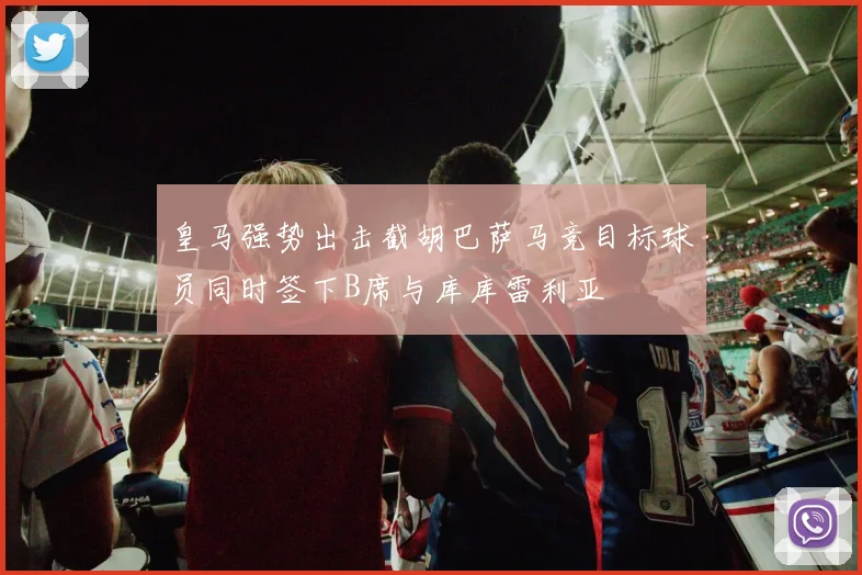 皇马强势出击截胡巴萨马竞目标球员同时签下B席与库库雷利亚