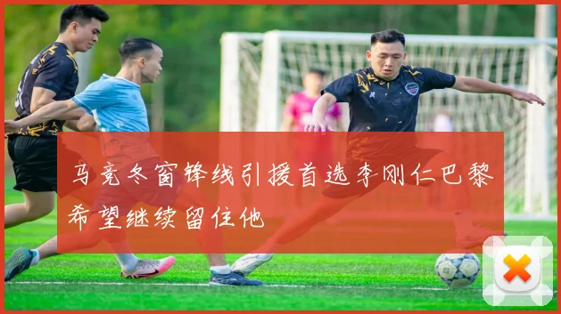 马竞冬窗锋线引援首选李刚仁巴黎希望继续留住他