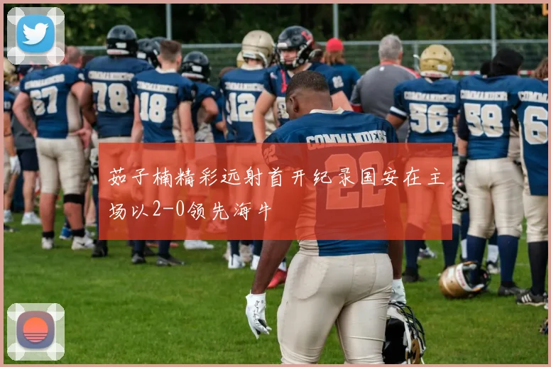 茹子楠精彩远射首开纪录国安在主场以2-0领先海牛