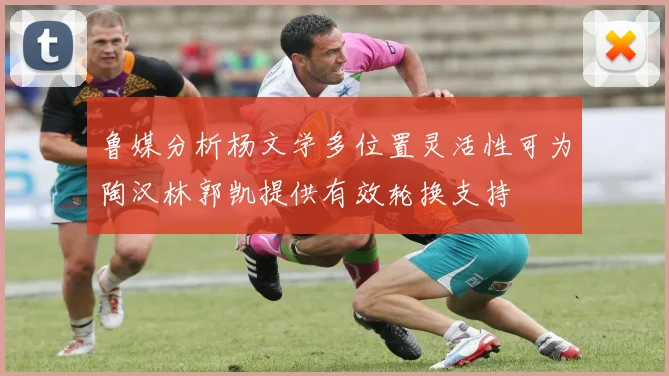 鲁媒分析杨文学多位置灵活性可为陶汉林郭凯提供有效轮换支持