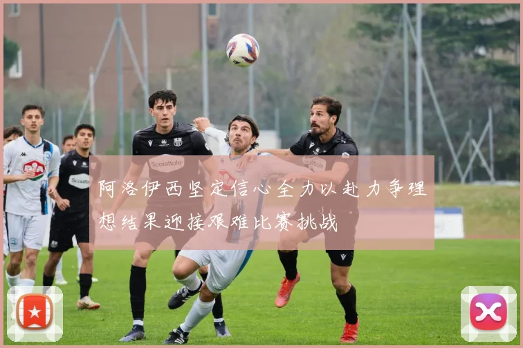阿洛伊西坚定信心全力以赴力争理想结果迎接艰难比赛挑战