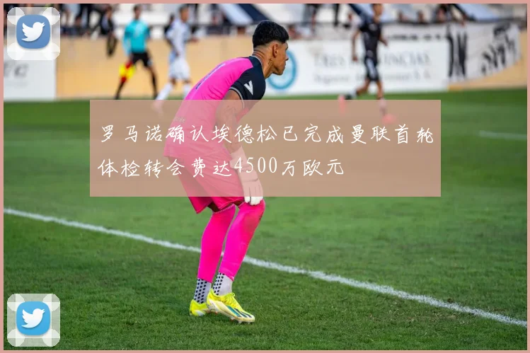 罗马诺确认埃德松已完成曼联首轮体检转会费达4500万欧元
