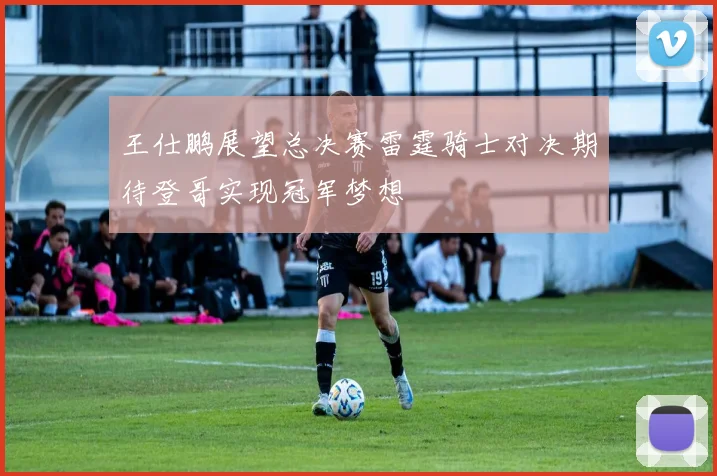 王仕鹏展望总决赛雷霆骑士对决期待登哥实现冠军梦想